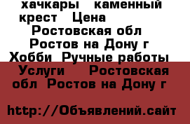 хачкары ..каменный крест › Цена ­ 800 000 - Ростовская обл., Ростов-на-Дону г. Хобби. Ручные работы » Услуги   . Ростовская обл.,Ростов-на-Дону г.